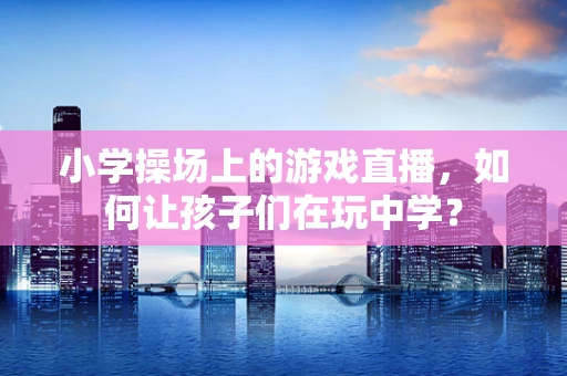 小学操场上的游戏直播，如何让孩子们在玩中学？