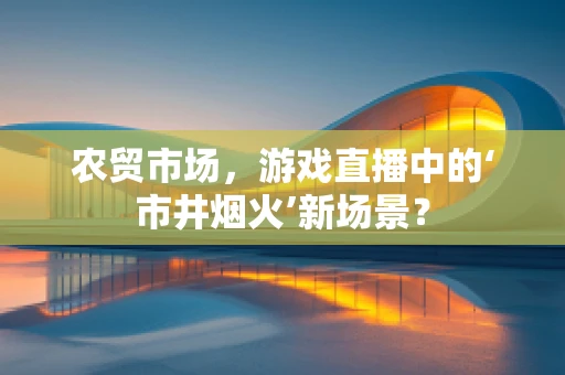 农贸市场，游戏直播中的‘市井烟火’新场景？