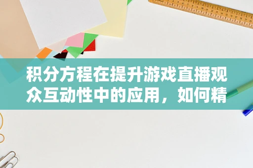 积分方程在提升游戏直播观众互动性中的应用，如何精准设计积分奖励机制？