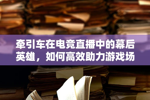 牵引车在电竞直播中的幕后英雄，如何高效助力游戏场景搭建？