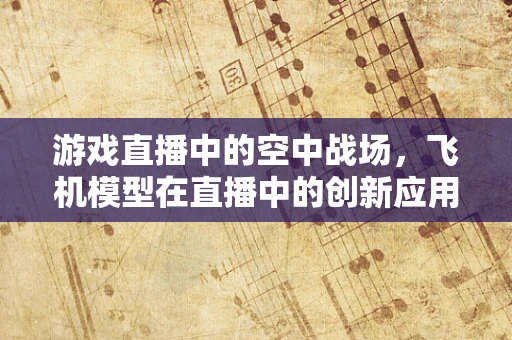 游戏直播中的空中战场，飞机模型在直播中的创新应用？