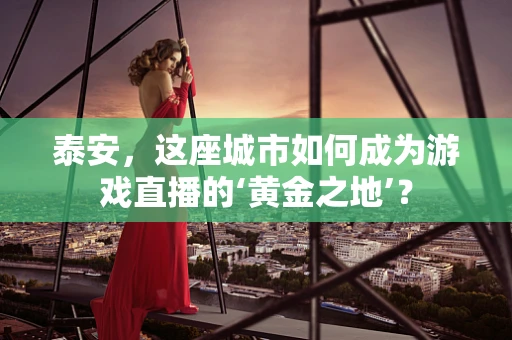 泰安，这座城市如何成为游戏直播的‘黄金之地’？