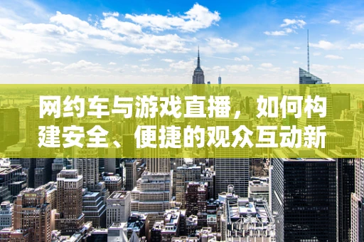 网约车与游戏直播，如何构建安全、便捷的观众互动新模式？