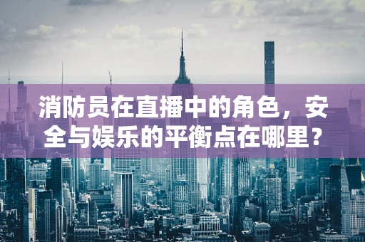 消防员在直播中的角色，安全与娱乐的平衡点在哪里？