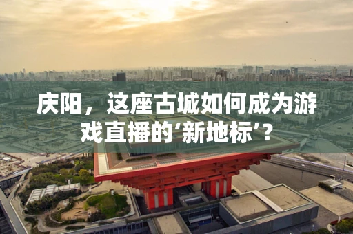 庆阳，这座古城如何成为游戏直播的‘新地标’？