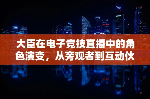 大臣在电子竞技直播中的角色演变，从旁观者到互动伙伴？