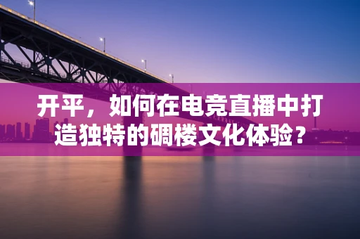 开平，如何在电竞直播中打造独特的碉楼文化体验？