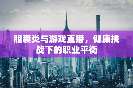 胆囊炎与游戏直播，健康挑战下的职业平衡