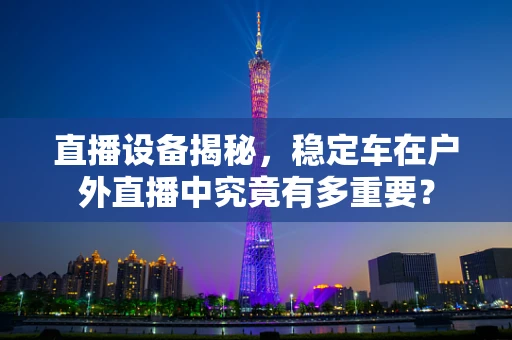 直播设备揭秘，稳定车在户外直播中究竟有多重要？