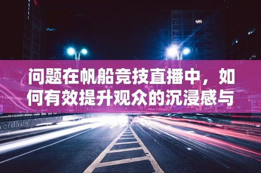 问题在帆船竞技直播中，如何有效提升观众的沉浸感与参与度？