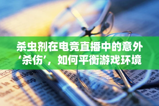 杀虫剂在电竞直播中的意外‘杀伤’，如何平衡游戏环境与健康？