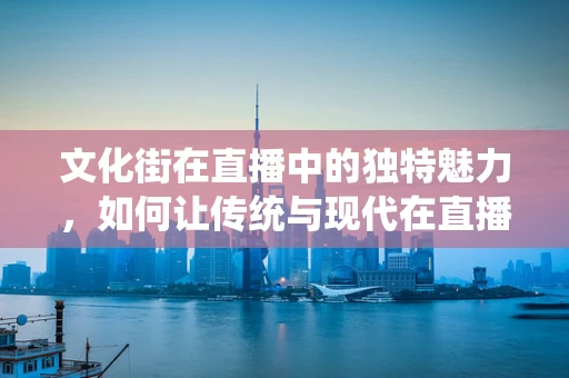 文化街在直播中的独特魅力，如何让传统与现代在直播间里碰撞出火花？
