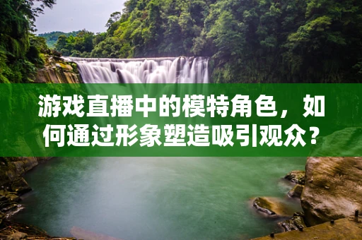 游戏直播中的模特角色，如何通过形象塑造吸引观众？