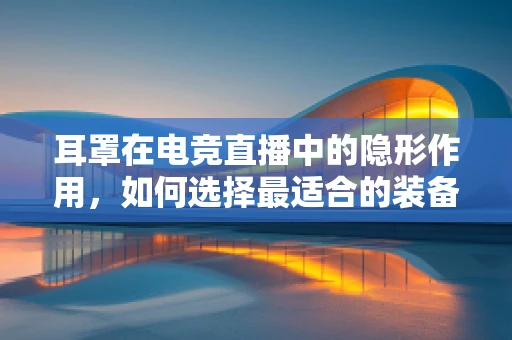 耳罩在电竞直播中的隐形作用，如何选择最适合的装备？