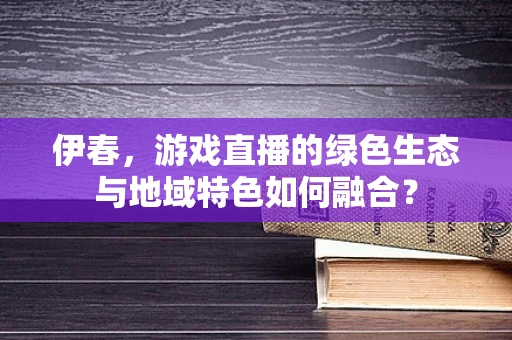 伊春，游戏直播的绿色生态与地域特色如何融合？