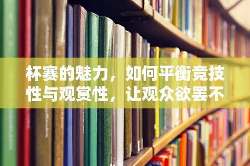 杯赛的魅力，如何平衡竞技性与观赏性，让观众欲罢不能？