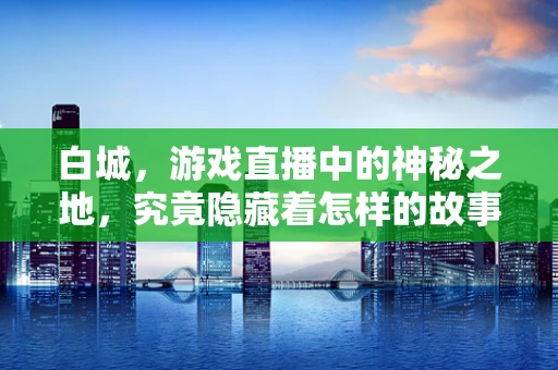 白城，游戏直播中的神秘之地，究竟隐藏着怎样的故事？