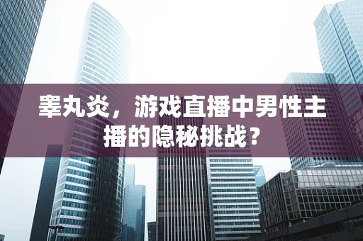 睾丸炎，游戏直播中男性主播的隐秘挑战？