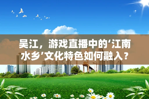 吴江，游戏直播中的‘江南水乡’文化特色如何融入？