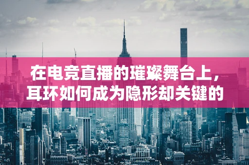 在电竞直播的璀璨舞台上，耳环如何成为隐形却关键的时尚点缀？