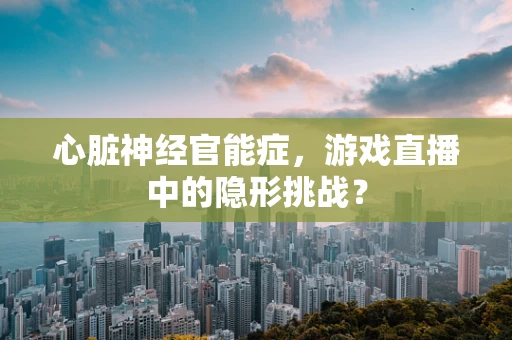 心脏神经官能症，游戏直播中的隐形挑战？