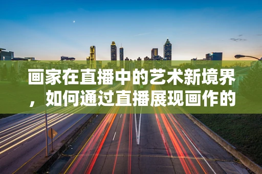 画家在直播中的艺术新境界，如何通过直播展现画作的灵魂？