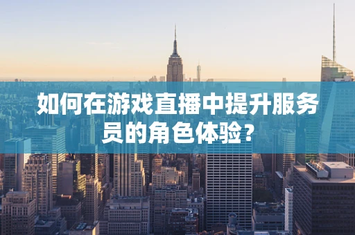 如何在游戏直播中提升服务员的角色体验？