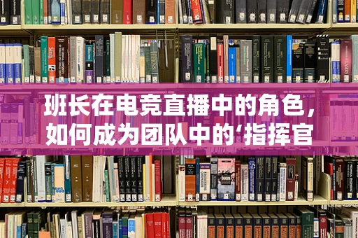 班长在电竞直播中的角色，如何成为团队中的‘指挥官’？