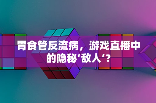 胃食管反流病，游戏直播中的隐秘‘敌人’？