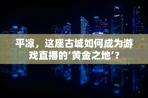 平凉，这座古城如何成为游戏直播的‘黄金之地’？