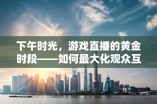下午时光，游戏直播的黄金时段——如何最大化观众互动？