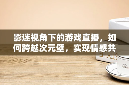 影迷视角下的游戏直播，如何跨越次元壁，实现情感共鸣？