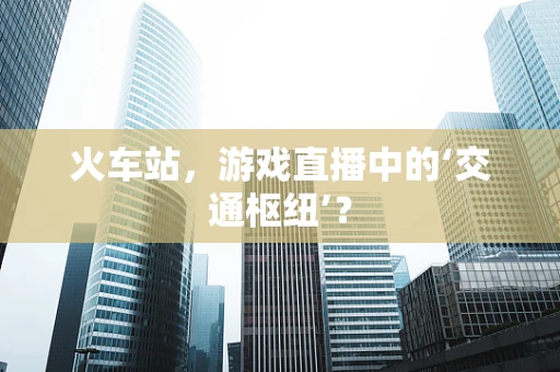 火车站，游戏直播中的‘交通枢纽’？