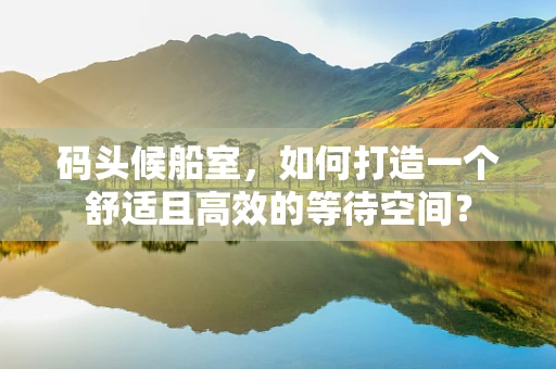 码头候船室，如何打造一个舒适且高效的等待空间？