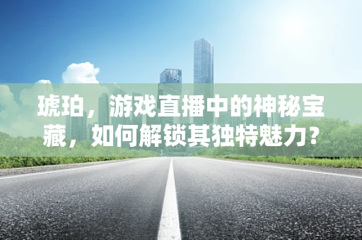 琥珀，游戏直播中的神秘宝藏，如何解锁其独特魅力？