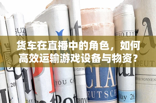 货车在直播中的角色，如何高效运输游戏设备与物资？