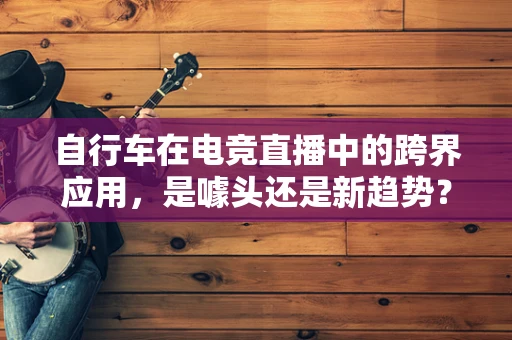 自行车在电竞直播中的跨界应用，是噱头还是新趋势？