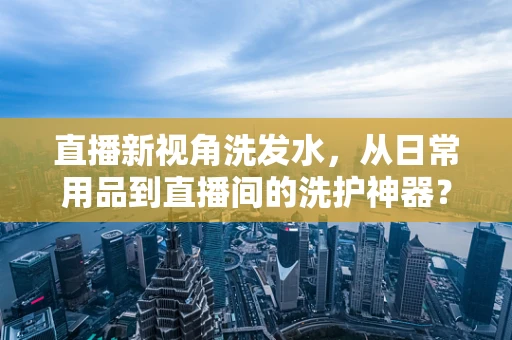 直播新视角洗发水，从日常用品到直播间的洗护神器？