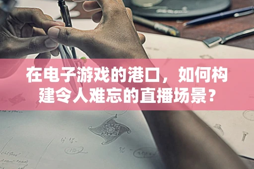 在电子游戏的港口，如何构建令人难忘的直播场景？