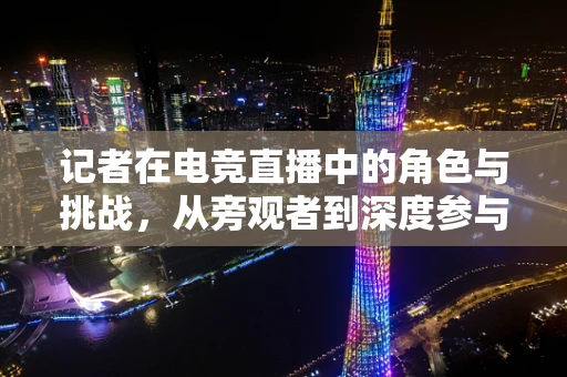 记者在电竞直播中的角色与挑战，从旁观者到深度参与者的转变