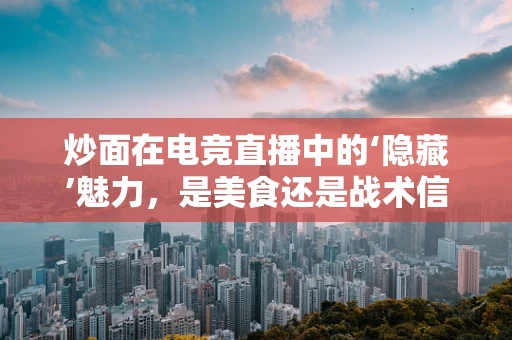 炒面在电竞直播中的‘隐藏’魅力，是美食还是战术信号？