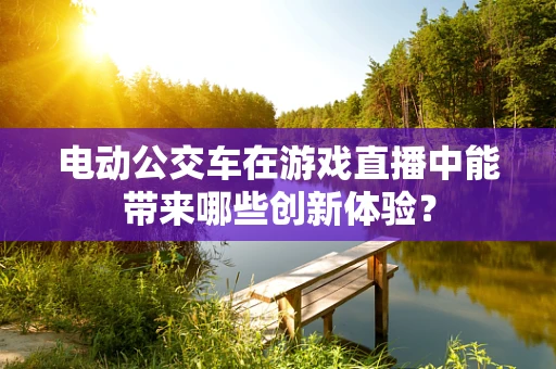 电动公交车在游戏直播中能带来哪些创新体验？