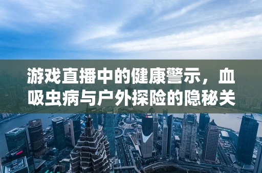 游戏直播中的健康警示，血吸虫病与户外探险的隐秘关联