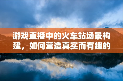 游戏直播中的火车站场景构建，如何营造真实而有趣的交通体验？
