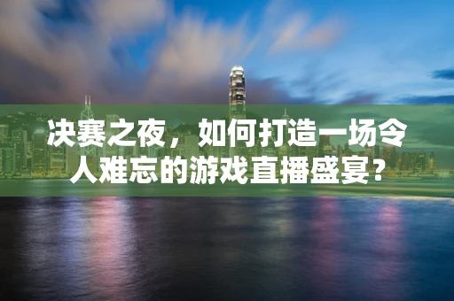 决赛之夜，如何打造一场令人难忘的游戏直播盛宴？