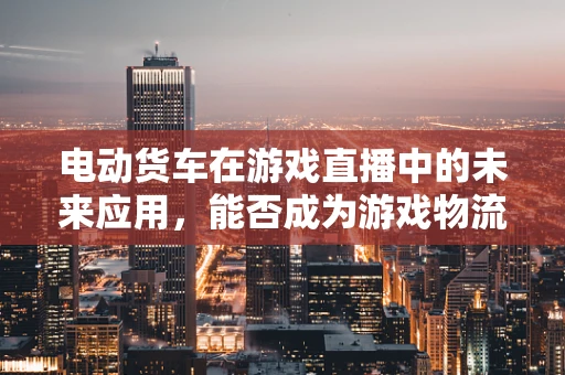 电动货车在游戏直播中的未来应用，能否成为游戏物流的新宠？