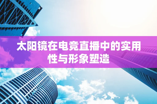 太阳镜在电竞直播中的实用性与形象塑造