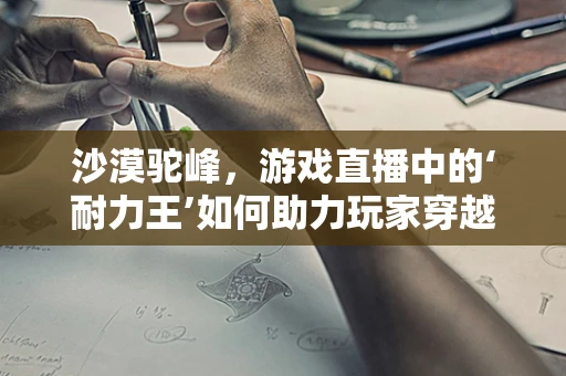 沙漠驼峰，游戏直播中的‘耐力王’如何助力玩家穿越‘沙海’？
