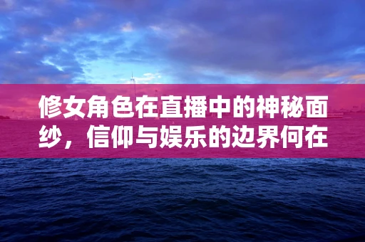 修女角色在直播中的神秘面纱，信仰与娱乐的边界何在？