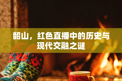 韶山，红色直播中的历史与现代交融之谜